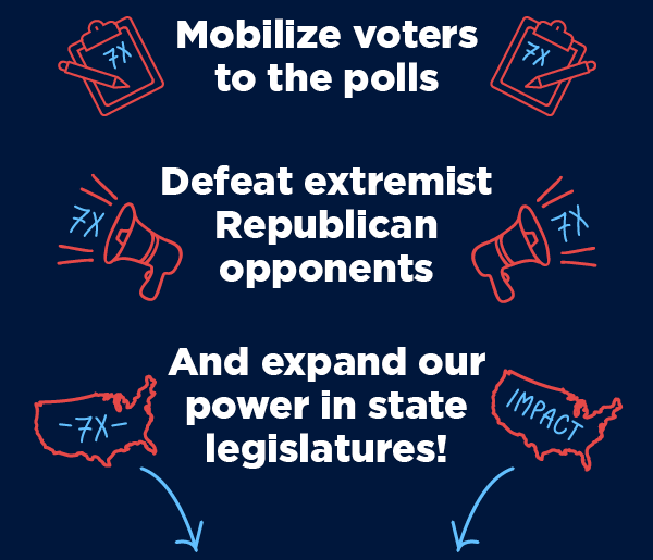 Mobilize voters to the polls, Defeat extremist Republican opponents and expand our power in state legislatures
