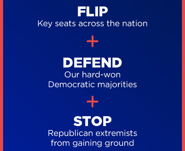  FLIP Key seats across the nation + DEFEND Our hard-won Democratic majorities + STOP Republican extremists from gaining ground