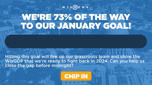 We’re 73% of the way to our January goal!
    Hitting this goal will fire up our grassroots team and show the WisGOP that we’re ready to fight back in 2024. Can you help us close the gap before midnight? 
    Chip In >>
    