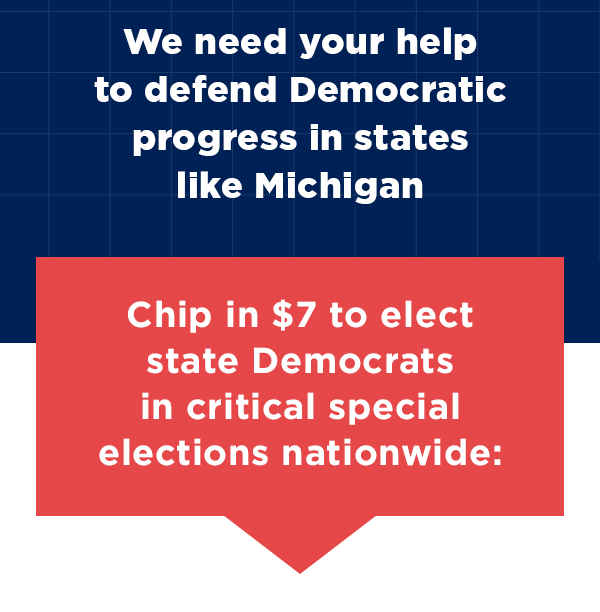 We need your help to defend Democratic progress in states like Michigan 
                        Chip in $7 to elect state Democrats in critical special elections nationwide >> 
                        