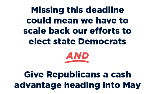 Missing this deadline could mean we have to scale back our efforts to elect state Dems
AND
Give Republicans a cash advantage heading into May
