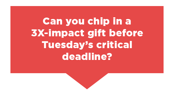Can you chip in a 3X-impact gift before Tuesday’s critical deadline?
