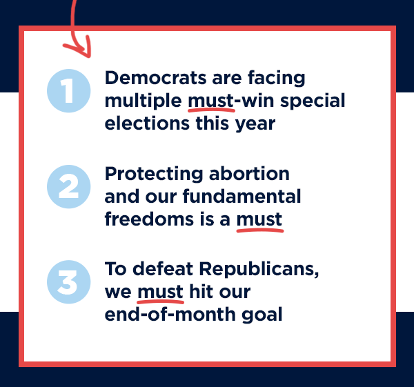 Democrats are facing multiple must-win special elections this year, including 2 upcoming races in Michigan and New Hampshire!                          Protecting abortion and our fundamental freedoms is a must.                           To defeat Republicans, we must hit tonight's end-of-month goal.