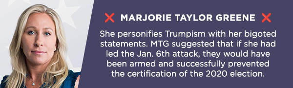 ❌ Marjorie Taylor Greene ❌              She personifies Trumpism with her bigoted statements. MTG suggested that if she had led the Jan. 6th attack, they would have been armed and successfully prevented the certification of the 2020 election.              