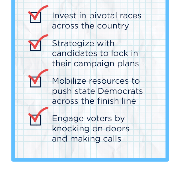 Invest in pivotal races across the country                          Strategize with candidates to lock in their campaign plans                          Mobilize resources to push state Democrats across the finish line                          Engage voters by knocking on doors and making calls