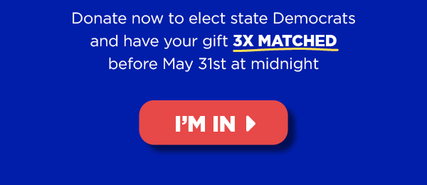 Donate now to elect state Democrats and haveyour gift 3X MATCHED before Friday May 31st at midnight [button: I'm in]