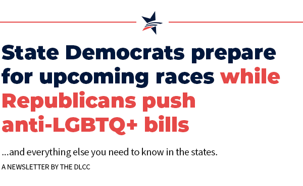 State Democrats prepare for upcoming races while Republicans push anti-LGBTQ+ bills… and everything else you need to know in the states.