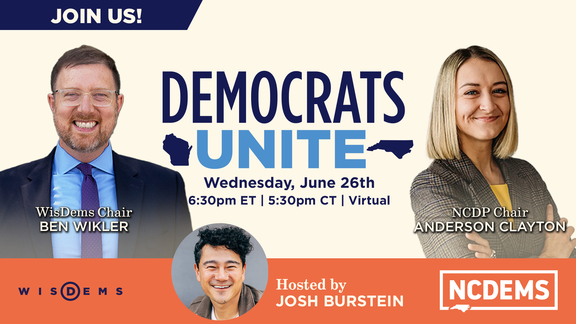 Join Us! Democrats Unite
        Wednesday, June 26th
        6:30 PM ET | 5:30 PM CT | Virtual
        WisDems Chair Ben Wikler and NCDP Chair Anderson Clayton
        Hosted by Josh Burstein
        WisDems/NCDems