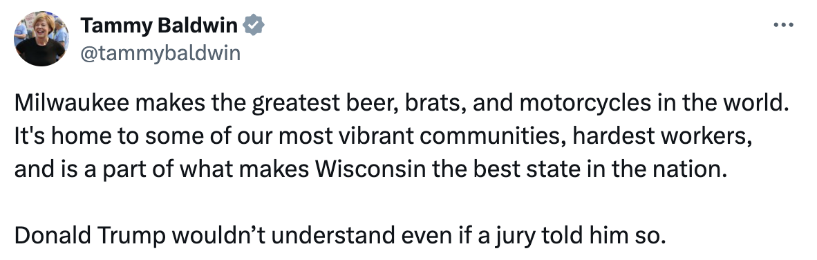 Tammy Baldwin; @tammybaldwin: Milwaukee makes the greatest beer brats, and motorcycles in the world. It's home to some of our most vibrant communities, hardest workers, and is part of what makes Wisconsin the best state in the nation. 
        Donald Trump wouldn't understand even if a jury told him so.