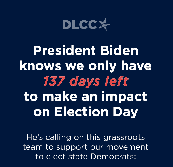                           President Biden knows we only have 137 days left to make an impact on Election Day                          He's calling on this grassroots team to support our movement to elect state Democrats:                          