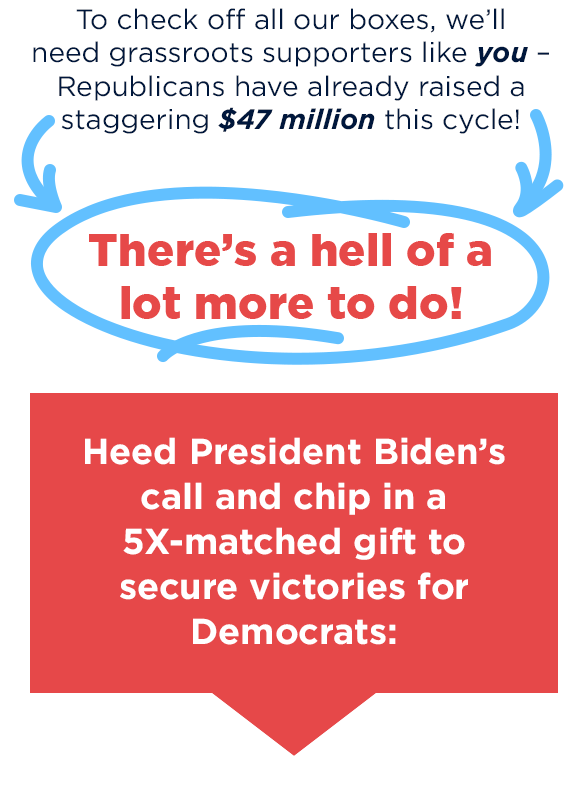 To check off all our boxes, we'll need grassroots supporters like you – Republicans have already raised a staggering $47 million this cycle!                          [arrows and circles giffing here] There's a hell of a lot more to do!                          [ask box] Heed President Biden's call and chip in a 5X-matched gift to secure victories for Democrats: