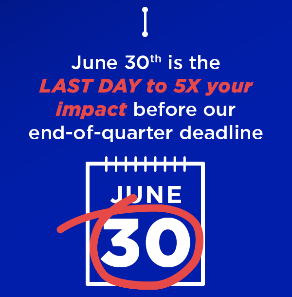 June 30th is the LAST DAY to 5X your impact before our end-of-quarter deadline