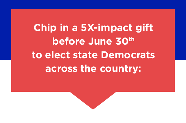 Chip in a 5X-impact gift to elect state Democrats across the country: