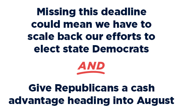 Missing this deadline could mean we have to scale back our efforts to elect state Dems                          AND                          Give Republicans a cash advantage heading into August                          