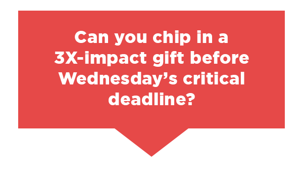 Can you chip in a 3X-impact gift before Wednesday's critical deadline?                          