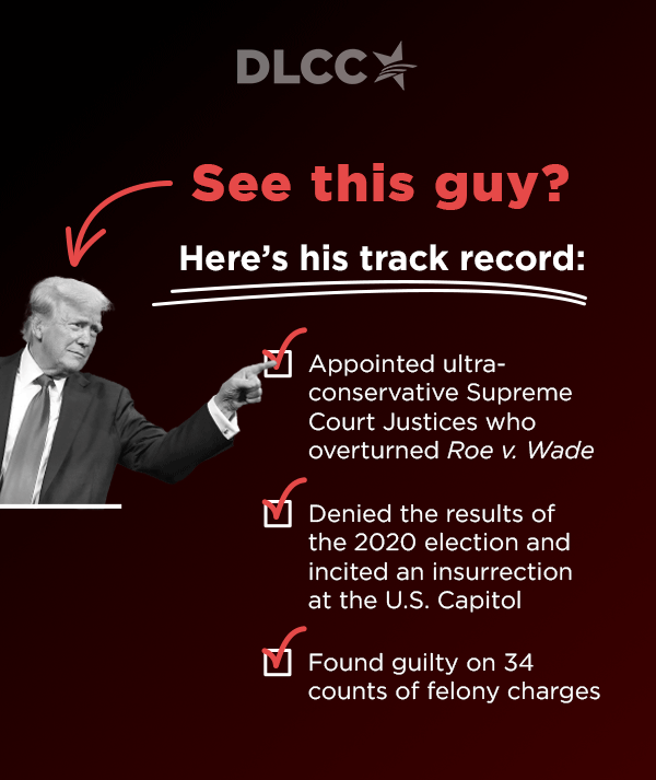 See this guy?                           [arrow down]                          [Photo of Trump]                          Here's his track record:                           Appointed ultra-conservative Supreme Court Justices who overturned Roe v. Wade                           Denied the results of the 2020 election and incited an insurrection at the U.S. Capitol                          Found guilty on 34 counts of felony charges 