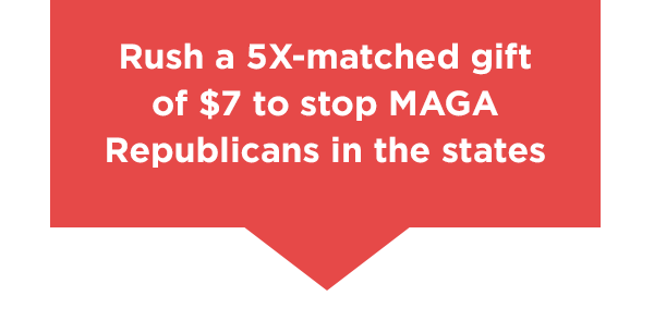 Callout box: Rush a 5X-matched gift of $7 to stop MAGA Republicans in the states →  