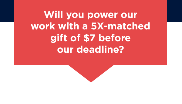 [Map Gif]                          Will you power our work with a 5X-matched gift of $7 right now?