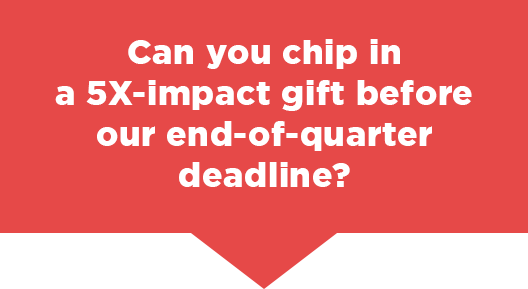 Can you chip in a 5X-impact gift before our critical deadline?                          