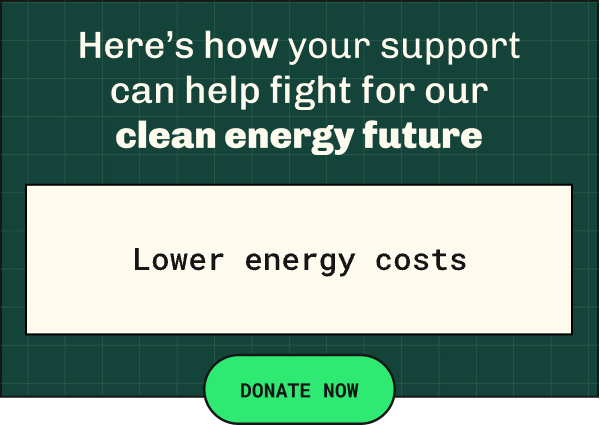 Here's how your support can help fight for   our clean energy future   Lower energy costs, More sustainable job creation, Less environmental impacts of climate change, Energy   efficient technology, More clean energy jobs  DONATE NOW  