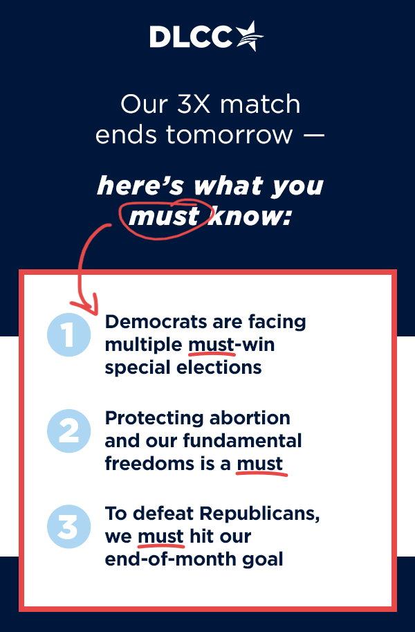 Our 3X match ends tomorrow, so here's what you must know…t                          Democrats are facing multiple must-win special elections this year!                          Protecting abortion and our fundamental freedoms is a must.                           To defeat Republicans, we must hit our end-of-month goal