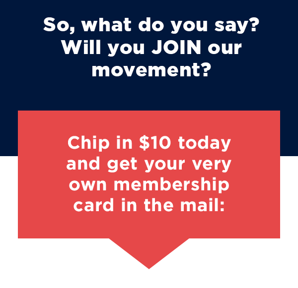So, what do you say? Will you JOIN our movement? Chip in $10 today and get your very own membership card in the mail