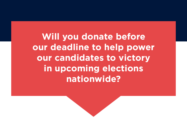 Will you donate before our deadline to help power our candidates to victory in upcoming elections nationwide?