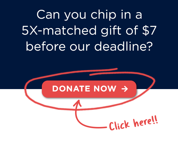 Can you chip in a 5X-matched gift of $7 before the deadline? Can you chip in a 5X-matched gift of $7 before the deadline?