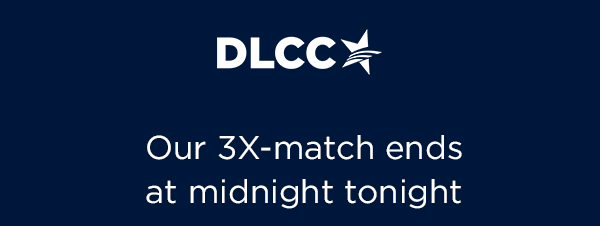 Our 3X match ends tonight at midnight, so here's what you must know…t Democrats are facing multiple must-win special elections this year! Protecting abortion and our fundamental freedoms is a must. To defeat Republicans, we must hit our end-of-month goal Our 3X match ends tonight at midnight, so here's what you must know…t Democrats are facing multiple must-win special elections this year! Protecting abortion and our fundamental freedoms is a must. To defeat Republicans, we must hit our end-of-year goal
