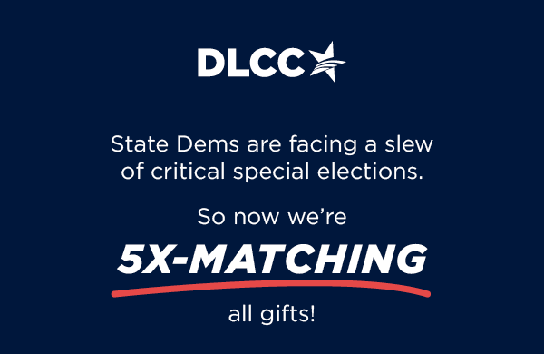 State Dems are facing a slew of critical special elections ... So now we're 5X-matching all gifts!