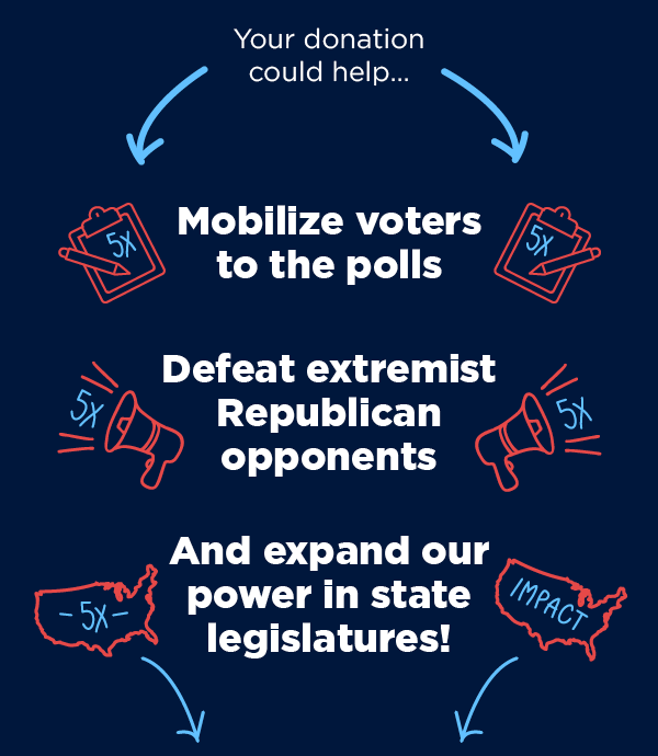 Your donation could help... Mobilize voters to the polls, Defeat extremist Republican opponents and expand our power in state legislatures! >>