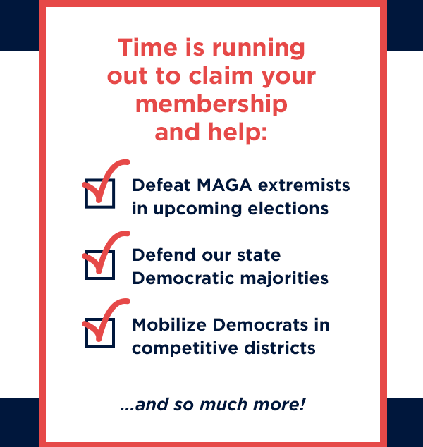 Time is running out to claim your membership and help: Defeat MAGA extremists in upcoming elections. Defend our state Democratic majorities. Mobilize Democrats in competitive districts… and so much more