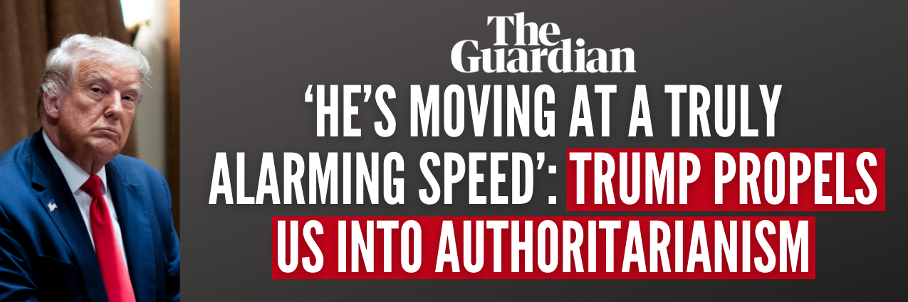 The Guardian Reports: ‘He’s moving at a truly alarming speed’: Trump propels US into authoritarianism