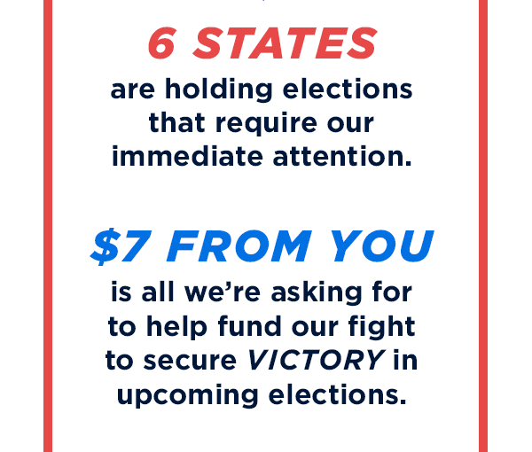 6 states are holding special elections that require our immediate attention. $7 from you is all we're asking for to help fund our fight to secure victory in upcoming elections