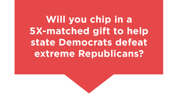Will you chip in a 5X matched gift to help state democrats defeat extreme Republicans?