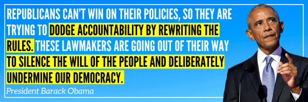 Republicans can’t win on their policies, so they are trying to dodge accountability by rewriting the rules. These lawmakers are going out of their way to silence the will of the people and deliberately undermine our democracy. - President Barack Obama