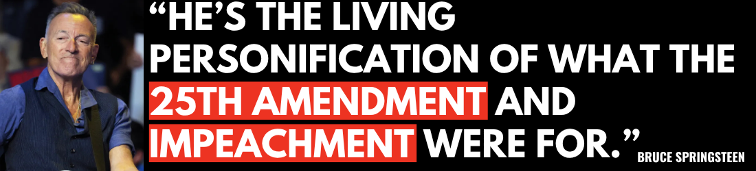 He’s the living personification of what the 25th Amendment and impeachment were for - Bruce Springsteen