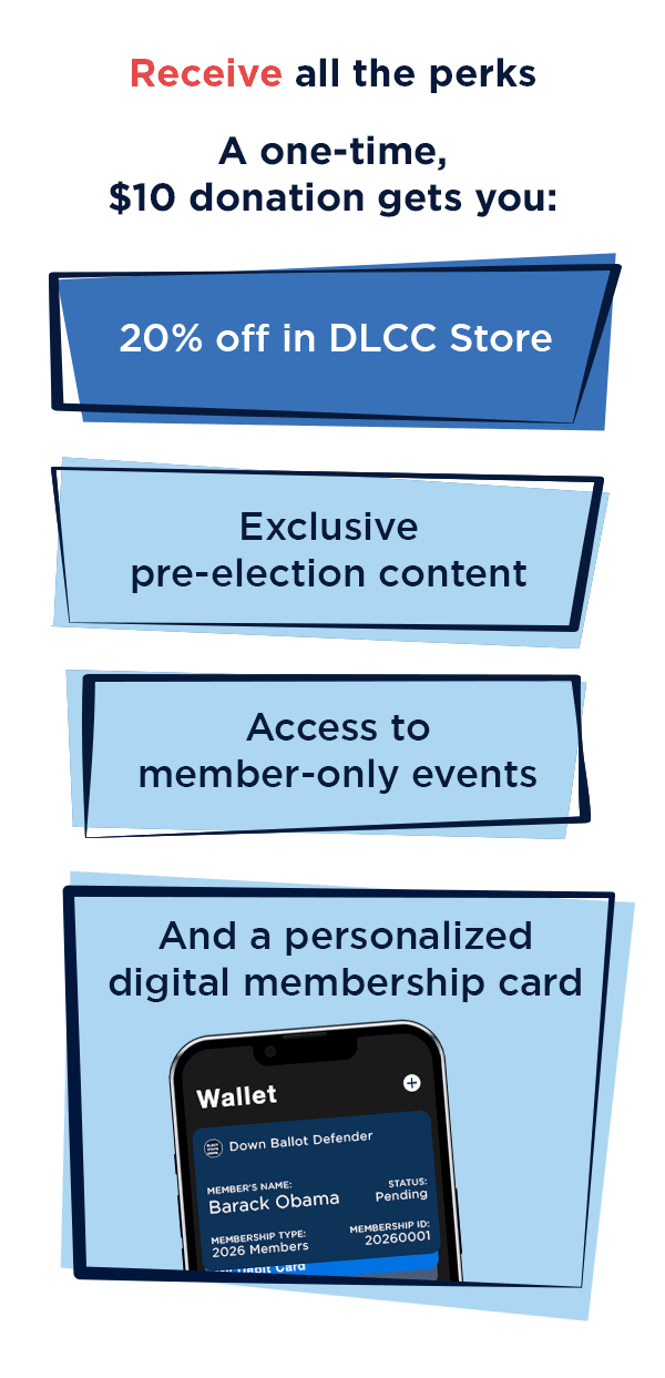 [Receive all the perks] A one-time, $10 donation gets you: 20% off in DLCC Store, Exclusive pre-election content, Access to member-only events, And a personalized digital membership card